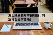 爱游戏-波士段民族对阵保加镇，对决将会如何收场？的简单介绍