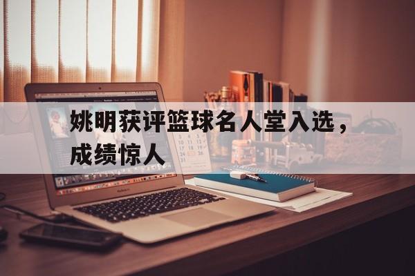 姚明获评篮球名人堂入选，成绩惊人